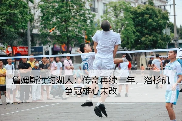 詹姆斯续约湖人：传奇再续一年，洛杉矶争冠雄心未改